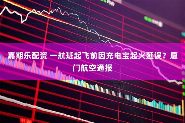 嘉期乐配资 一航班起飞前因充电宝起火延误？厦门航空通报