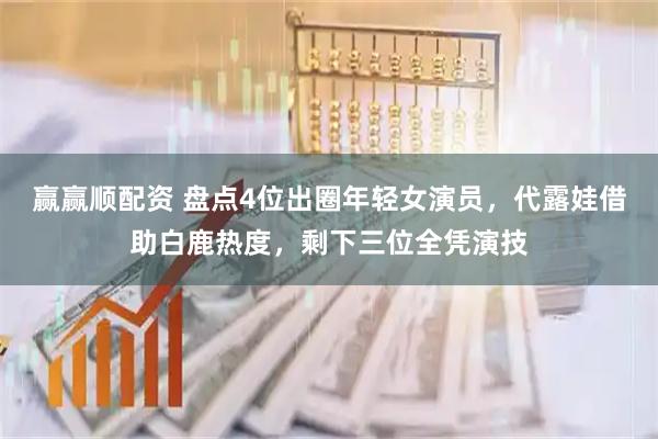 赢赢顺配资 盘点4位出圈年轻女演员，代露娃借助白鹿热度，剩下三位全凭演技
