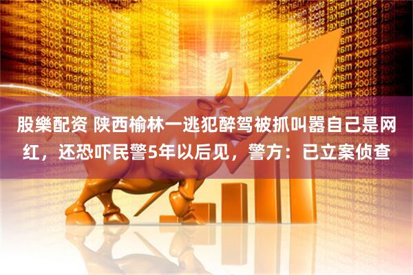 股樂配资 陕西榆林一逃犯醉驾被抓叫嚣自己是网红，还恐吓民警5年以后见，警方：已立案侦查