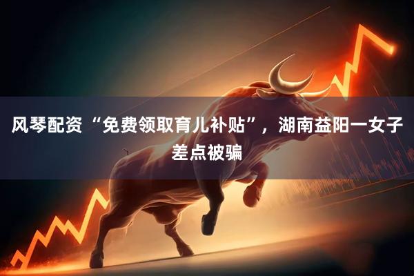 风琴配资 “免费领取育儿补贴”，湖南益阳一女子差点被骗