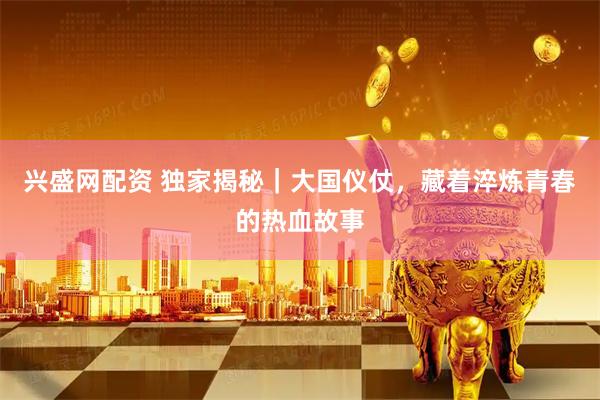 兴盛网配资 独家揭秘｜大国仪仗，藏着淬炼青春的热血故事