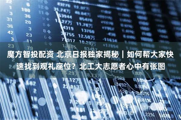 魔方智投配资 北京日报独家揭秘｜如何帮大家快速找到观礼座位？北工大志愿者心中有张图