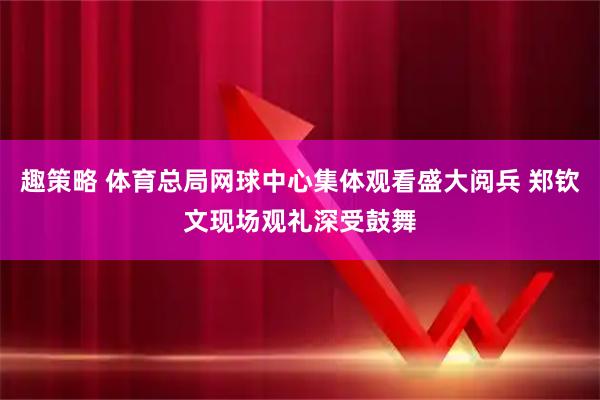 趣策略 体育总局网球中心集体观看盛大阅兵 郑钦文现场观礼深受鼓舞
