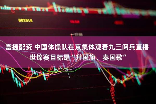 富捷配资 中国体操队在京集体观看九三阅兵直播 世锦赛目标是“升国旗、奏国歌”