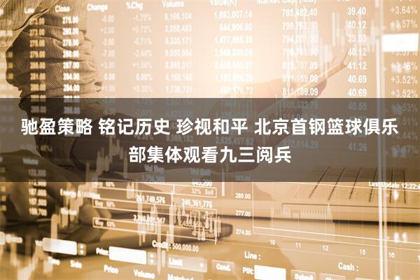 驰盈策略 铭记历史 珍视和平 北京首钢篮球俱乐部集体观看九三阅兵