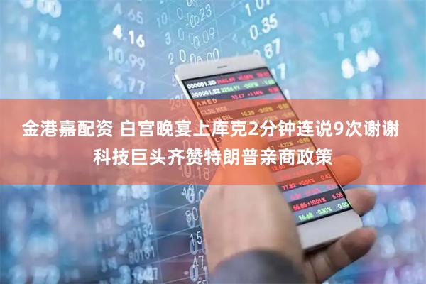 金港嘉配资 白宫晚宴上库克2分钟连说9次谢谢 科技巨头齐赞特朗普亲商政策