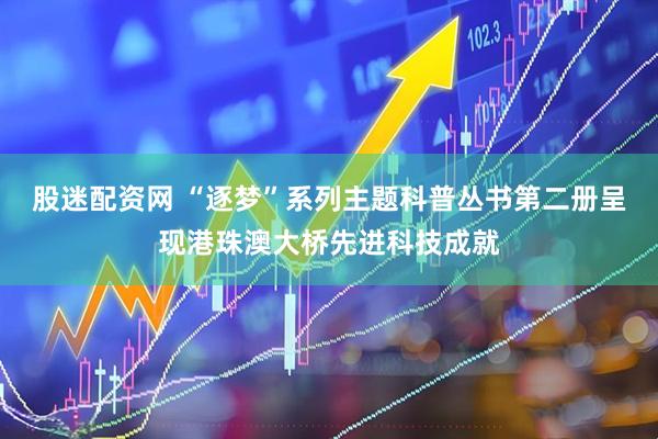股迷配资网 “逐梦”系列主题科普丛书第二册呈现港珠澳大桥先进科技成就