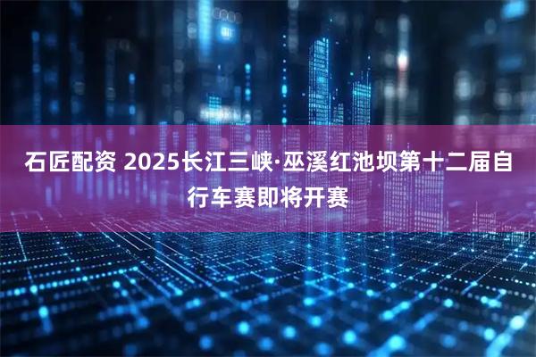 石匠配资 2025长江三峡·巫溪红池坝第十二届自行车赛即将开赛
