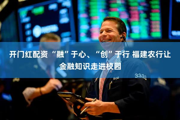 开门红配资 “融”于心、“创”于行 福建农行让金融知识走进校园