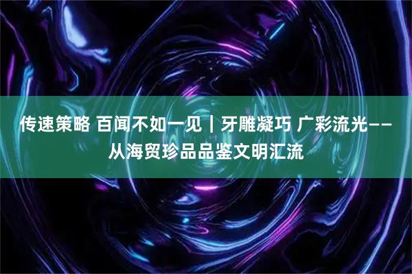 传速策略 百闻不如一见｜牙雕凝巧 广彩流光——从海贸珍品品鉴文明汇流