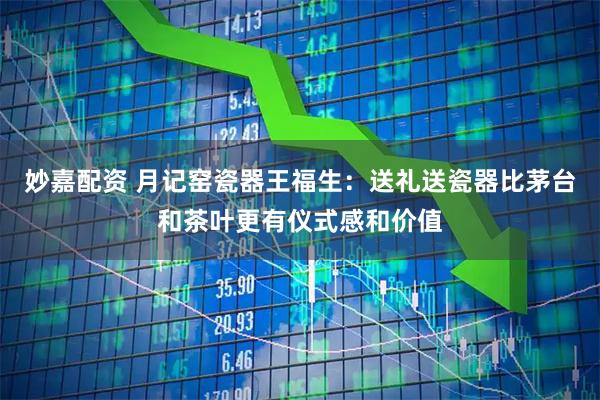 妙嘉配资 月记窑瓷器王福生：送礼送瓷器比茅台和茶叶更有仪式感和价值