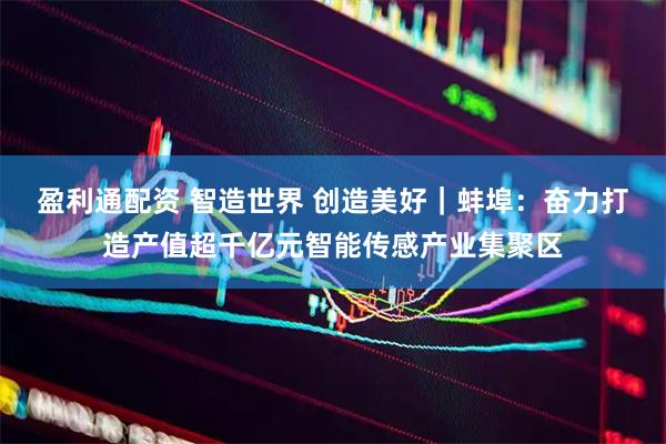 盈利通配资 智造世界 创造美好｜蚌埠：奋力打造产值超千亿元智能传感产业集聚区