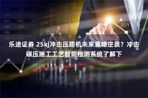 乐途证券 25kj冲击压路机未来靠啥逆袭？冲击碾压施工工艺智能检测系统了解下