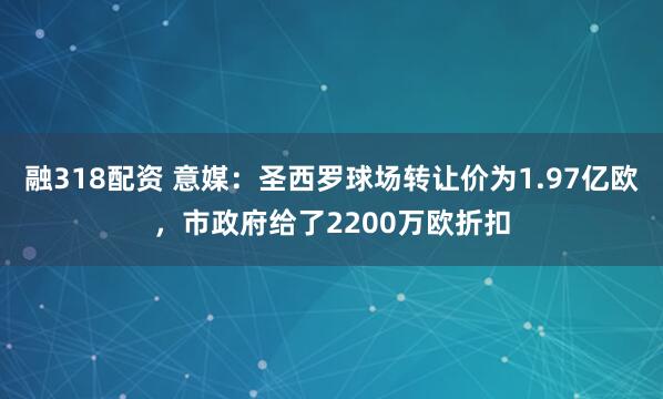 融318配资 意媒：圣西罗球场转让价为1.97亿欧，市政府给了2200万欧折扣
