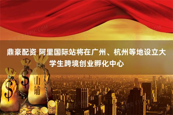 鼎豪配资 阿里国际站将在广州、杭州等地设立大学生跨境创业孵化中心
