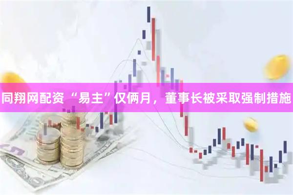 同翔网配资 “易主”仅俩月，董事长被采取强制措施