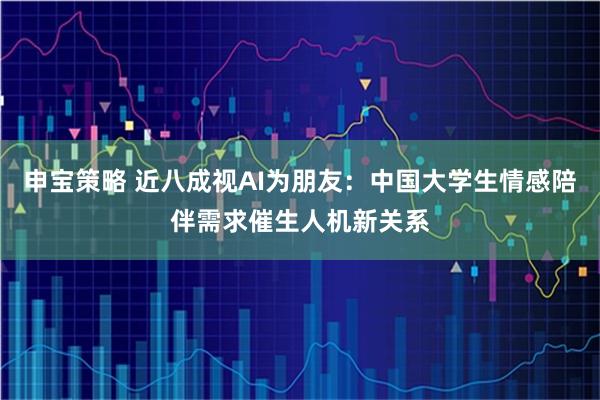 申宝策略 近八成视AI为朋友：中国大学生情感陪伴需求催生人机新关系