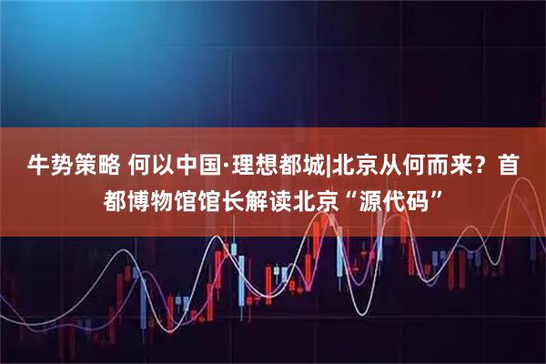 牛势策略 何以中国·理想都城|北京从何而来？首都博物馆馆长解读北京“源代码”