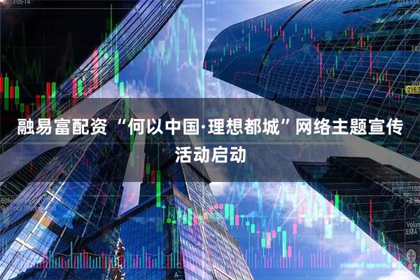融易富配资 “何以中国·理想都城”网络主题宣传活动启动