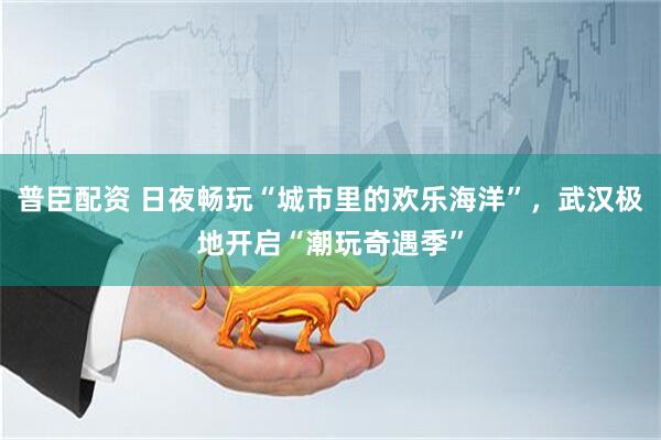 普臣配资 日夜畅玩“城市里的欢乐海洋”，武汉极地开启“潮玩奇遇季”