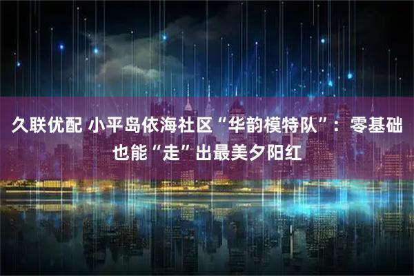 久联优配 小平岛依海社区“华韵模特队”：零基础也能“走”出最美夕阳红