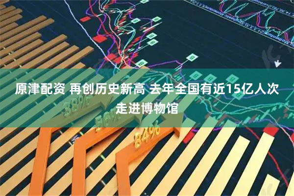 原津配资 再创历史新高 去年全国有近15亿人次走进博物馆