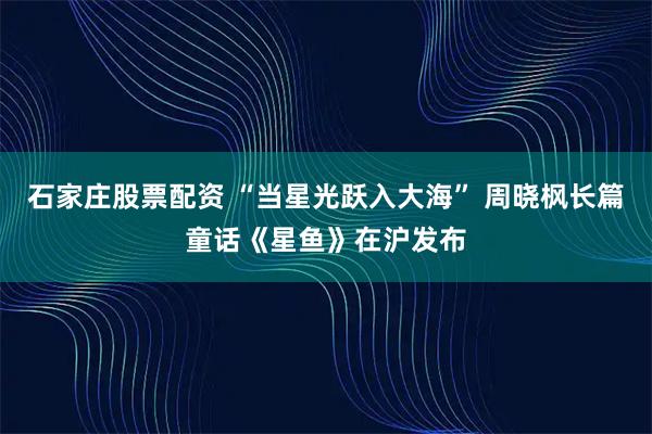 石家庄股票配资 “当星光跃入大海” 周晓枫长篇童话《星鱼》在沪发布