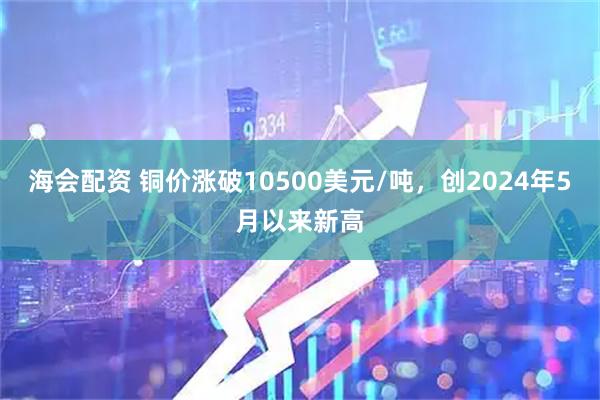 海会配资 铜价涨破10500美元/吨，创2024年5月以来新高