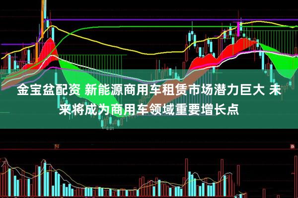 金宝盆配资 新能源商用车租赁市场潜力巨大 未来将成为商用车领域重要增长点