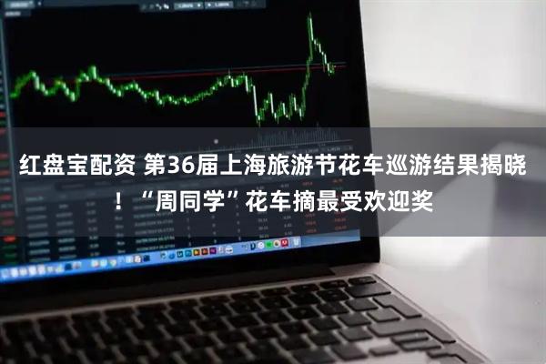 红盘宝配资 第36届上海旅游节花车巡游结果揭晓！“周同学”花车摘最受欢迎奖