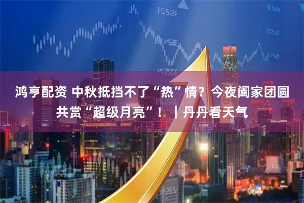 鸿亨配资 中秋抵挡不了“热”情？今夜阖家团圆共赏“超级月亮”！｜丹丹看天气