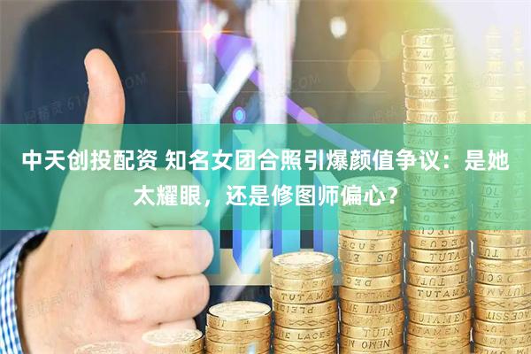 中天创投配资 知名女团合照引爆颜值争议：是她太耀眼，还是修图师偏心？