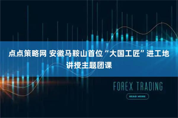点点策略网 安徽马鞍山首位“大国工匠”进工地讲授主题团课