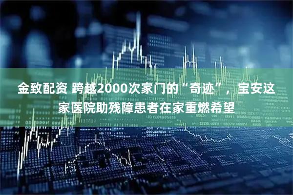 金致配资 跨越2000次家门的“奇迹”，宝安这家医院助残障患者在家重燃希望