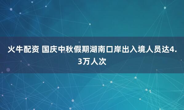 火牛配资 国庆中秋假期湖南口岸出入境人员达4.3万人次