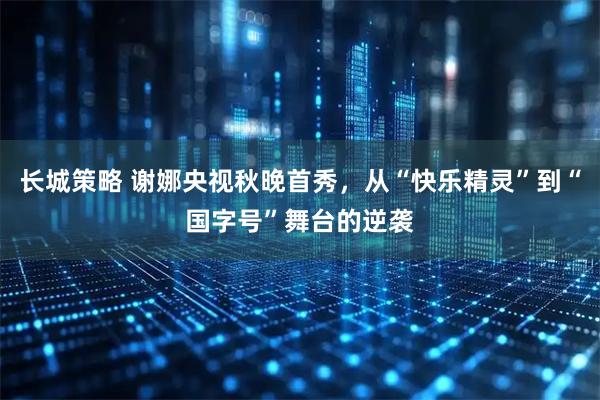 长城策略 谢娜央视秋晚首秀，从“快乐精灵”到“国字号”舞台的逆袭