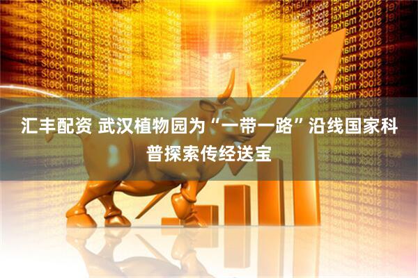 汇丰配资 武汉植物园为“一带一路”沿线国家科普探索传经送宝
