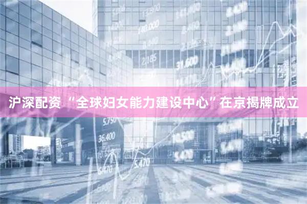 沪深配资 “全球妇女能力建设中心”在京揭牌成立