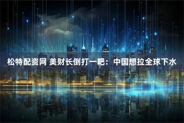 松特配资网 美财长倒打一耙：中国想拉全球下水