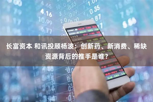 长富资本 和讯投顾杨波：创新药、新消费、稀缺资源背后的推手是谁？