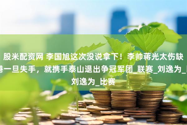 股米配资网 李国旭这次没说拿下！李帅蒋光太伤缺 海港一旦失手，就携手泰山退出争冠军团_联赛_刘逸为_比赛