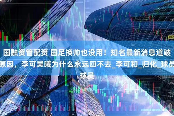 国融资管配资 国足换帅也没用！知名最新消息道破原因，李可吴曦为什么永远回不去_李可和_归化_球员