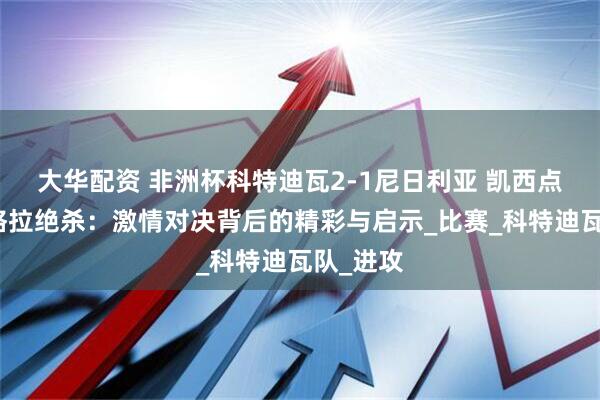 大华配资 非洲杯科特迪瓦2-1尼日利亚 凯西点射阿丁格拉绝杀：激情对决背后的精彩与启示_比赛_科特迪瓦队_进攻