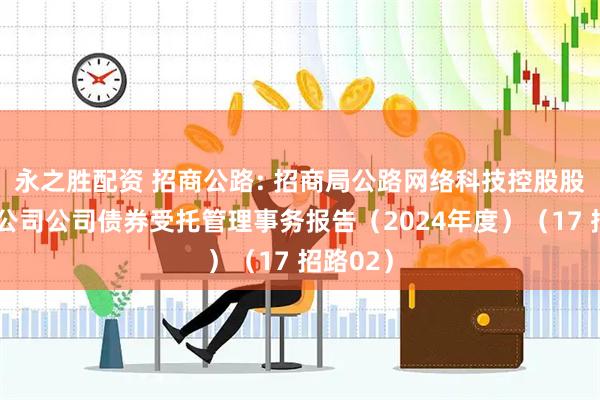永之胜配资 招商公路: 招商局公路网络科技控股股份有限公司公司债券受托管理事务报告（2024年度）（17 招路02）