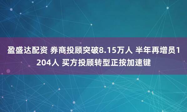 盈盛达配资 券商投顾突破8.15万人 半年再增员1204人 买方投顾转型正按加速键