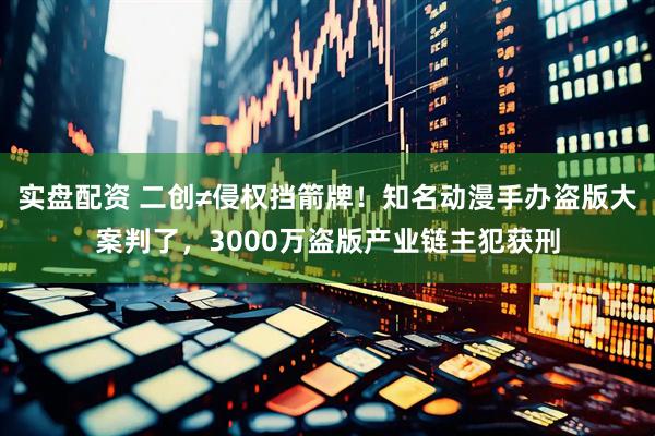 实盘配资 二创≠侵权挡箭牌！知名动漫手办盗版大案判了，3000万盗版产业链主犯获刑