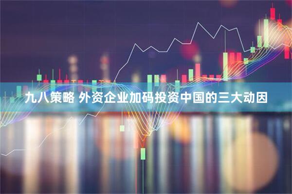 九八策略 外资企业加码投资中国的三大动因