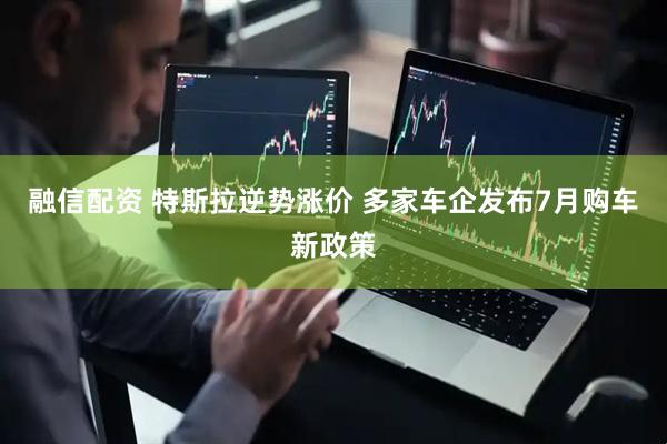 融信配资 特斯拉逆势涨价 多家车企发布7月购车新政策