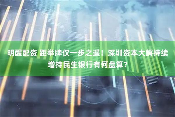 明醒配资 距举牌仅一步之遥！深圳资本大鳄持续增持民生银行有何盘算？
