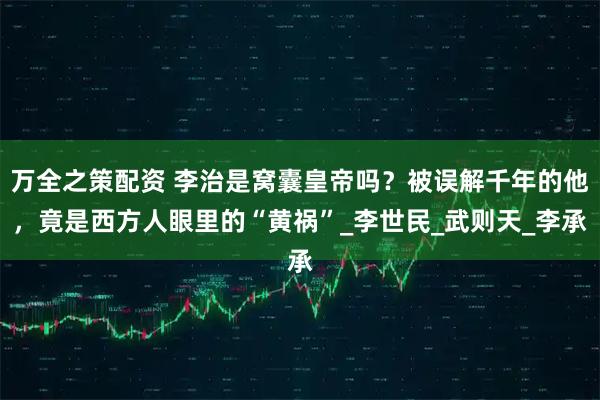 万全之策配资 李治是窝囊皇帝吗？被误解千年的他，竟是西方人眼里的“黄祸”_李世民_武则天_李承